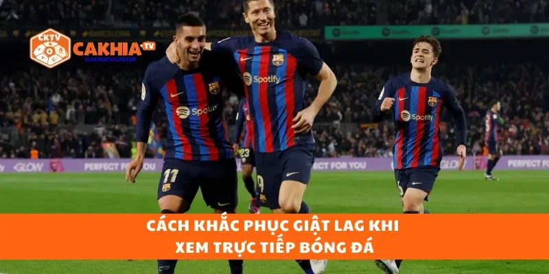 Cách khắc phục giật lag khi xem trực tiếp bóng đá